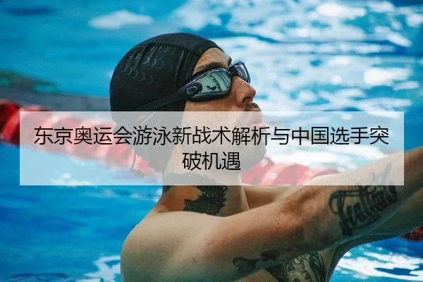 东京奥运会游泳新战术解析与中国选手突破机遇